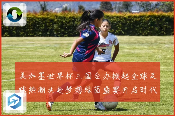 美加墨世界杯三国合办掀起全球足球热潮共赴梦想绿茵盛宴开启时代