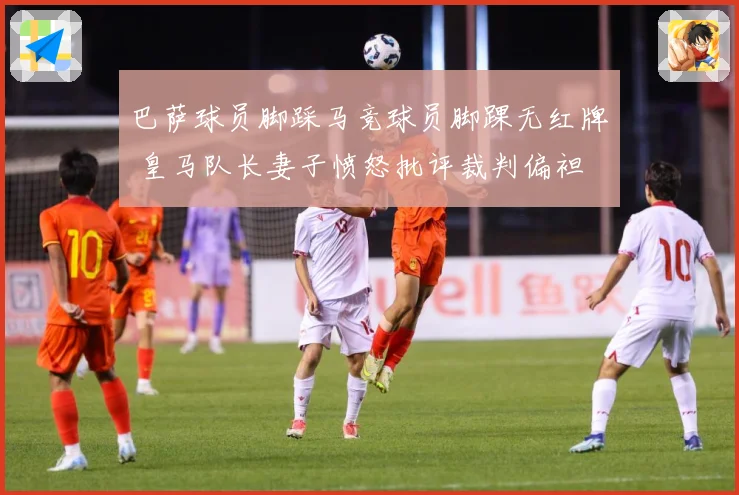 巴萨球员脚踩马竞球员脚踝无红牌 皇马队长妻子愤怒批评裁判偏袒