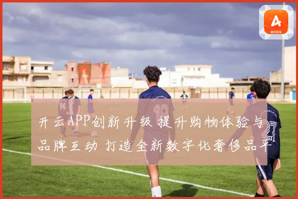 开云APP创新升级 提升购物体验与品牌互动 打造全新数字化奢侈品平台