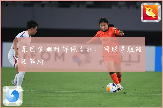莱巴金娜对阵佩古拉：网球争胜路径解析