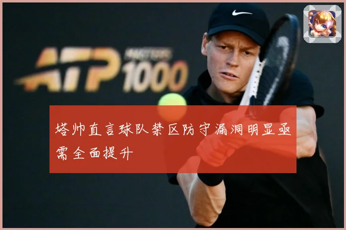 塔帅直言球队禁区防守漏洞明显亟需全面提升