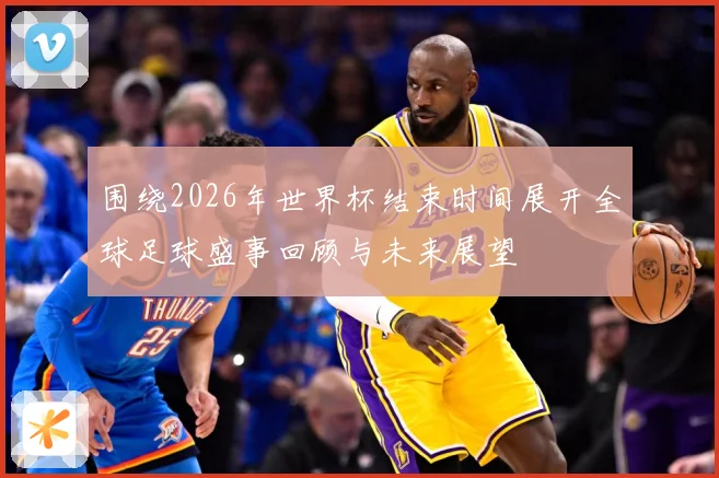 围绕2026年世界杯结束时间展开全球足球盛事回顾与未来展望