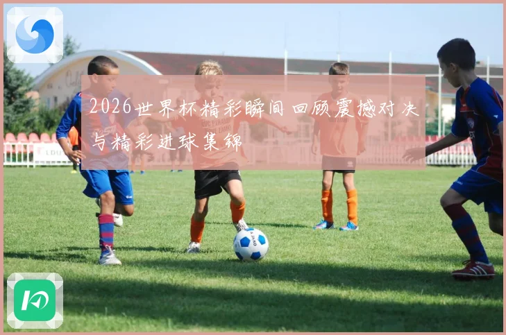 2026世界杯精彩瞬间回顾震撼对决与精彩进球集锦