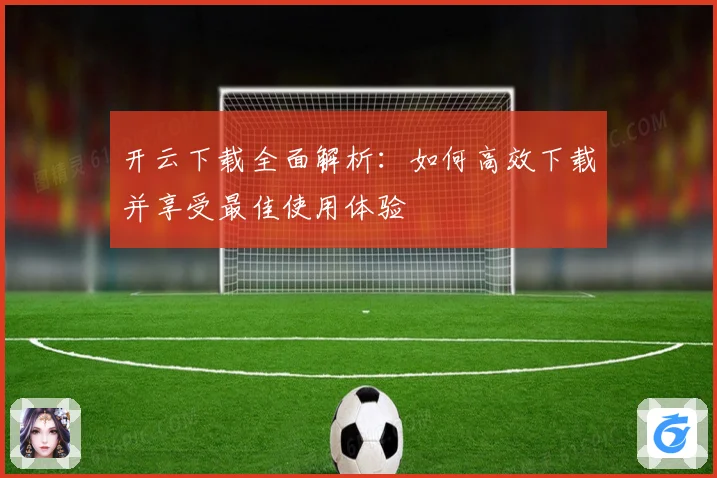 开云下载全面解析：如何高效下载并享受最佳使用体验